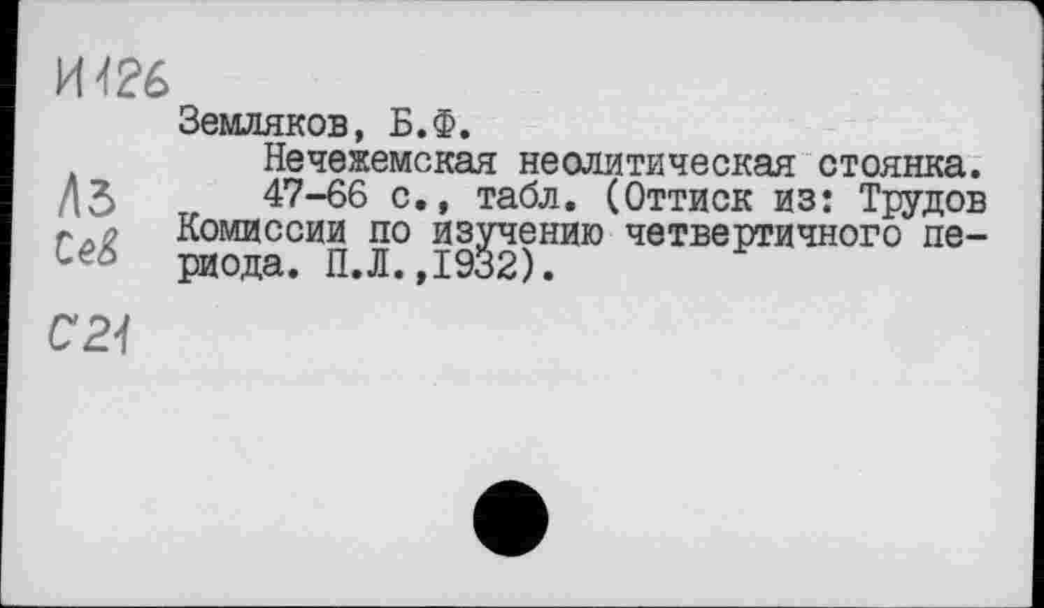 ﻿И 426
Земляков, Б.Ф.
д	Нечвжемская неолитическая стоянка.
A3	47-66 с., табл. (Оттиск из: Трудов
г 2 Комиссии по изучению четвертичного пе— риода. П.Л.,1932).
С24